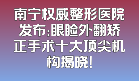 南宁权威整形医院发布：眼睑外翻矫正手术十大顶尖机构揭晓！