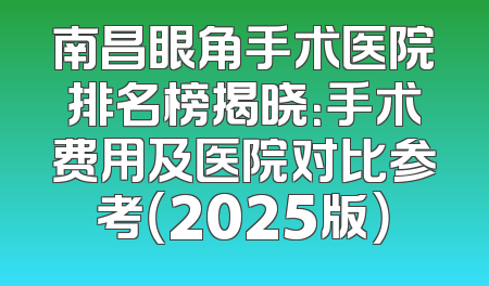 南昌眼角手术医院排名榜揭晓：手术费用及医院对比参考（2025版）