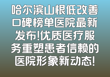 哈尔滨山根低改善口碑榜单医院最新发布！优质医疗服务重塑患者信赖的医院形象新动态！