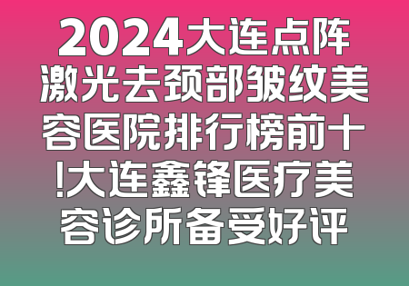 2024大连点阵激光去颈部皱纹美容医院排行榜前十！大连鑫锋医疗美容诊所备受好评