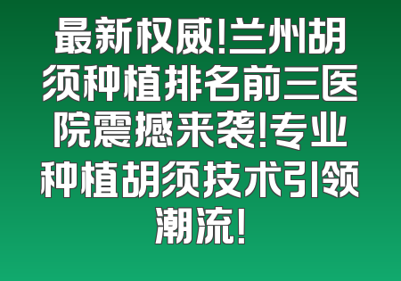 最新权威！兰州胡须种植排名前三医院震撼来袭！专业种植胡须技术引领潮流！
