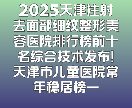 2025天津注射去面部细纹整形美容医院排行榜前十名综合技术发布！天津市儿童医院常年稳居榜一