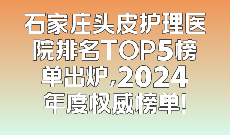 石家庄头皮护理医院排名TOP5榜单出炉，2024年度权威榜单！