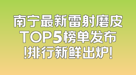 南宁最新雷射磨皮TOP5榜单发布！排行新鲜出炉！