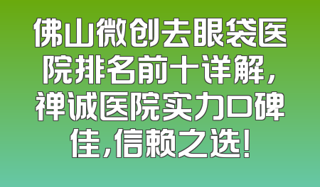 佛山微创去眼袋医院排名前十详解，禅诚医院实力口碑佳，信赖之选！