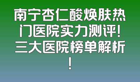 南宁杏仁酸焕肤热门医院实力测评！三大医院榜单解析！