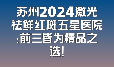 苏州2024激光祛鲜红斑五星医院：前三皆为精品之选！