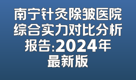 南宁针灸除皱医院综合实力对比分析报告：2024年最新版
