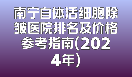 南宁自体活细胞除皱医院排名及价格参考指南（2024年）