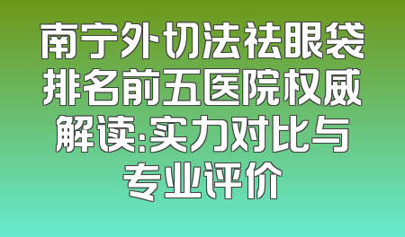南宁外切法祛眼袋排名前五医院权威解读：实力对比与专业评价