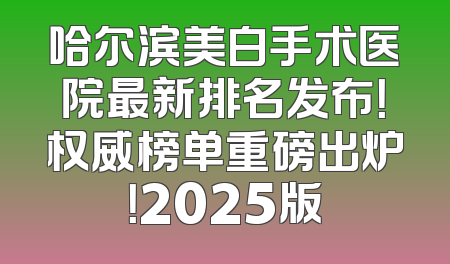 哈尔滨美白手术医院最新排名发布！权威榜单重磅出炉！2025版