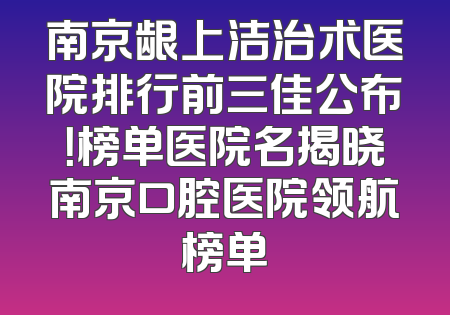 南京龈上洁治术医院排行前三佳公布！榜单医院名揭晓南京口腔医院领航榜单