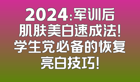 2024：军训后肌肤美白速成法！学生党必备的恢复亮白技巧！