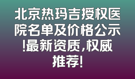 北京热玛吉授权医院名单及价格公示！最新资质，权威推荐！