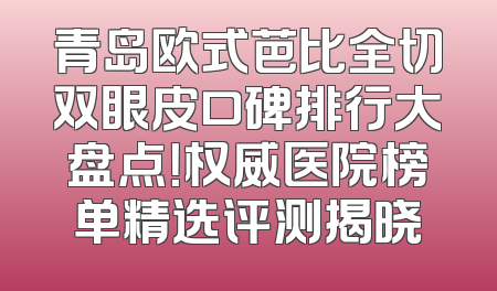 青岛欧式芭比全切双眼皮口碑排行大盘点！权威医院榜单精选评测揭晓
