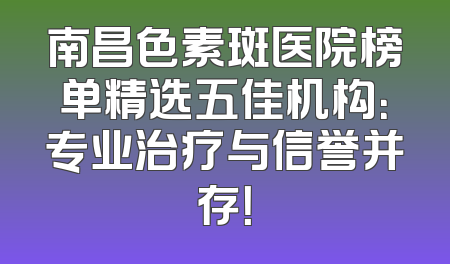 南昌色素斑医院榜单精选五佳机构：专业治疗与信誉并存！