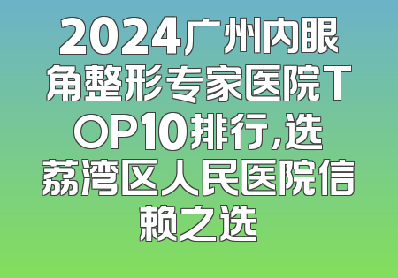 2024广州内眼角整形专家医院TOP10排行，选荔湾区人民医院信赖之选