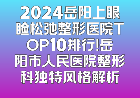 2024岳阳上眼睑松弛整形医院TOP10排行！岳阳市人民医院整形科独特风格解析