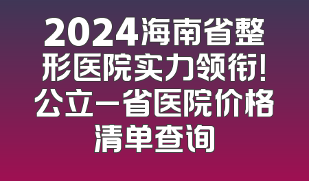 2024海南省整形医院实力领衔！公立_省医院价格清单查询