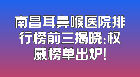 南昌耳鼻喉医院排行榜前三揭晓：权威榜单出炉！