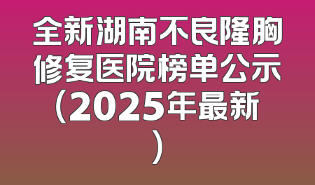 全新湖南不良隆胸修复医院榜单公示（2025年最新）