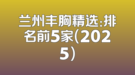 兰州丰胸精选：排名前5家（2025）
