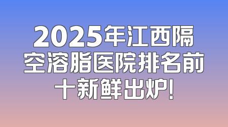 2025年江西隔空溶脂医院排名前十新鲜出炉！