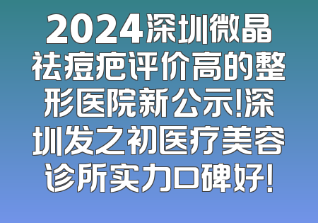 2024深圳微晶祛痘疤评价高的整形医院新公示！深圳发之初医疗美容诊所实力口碑好！