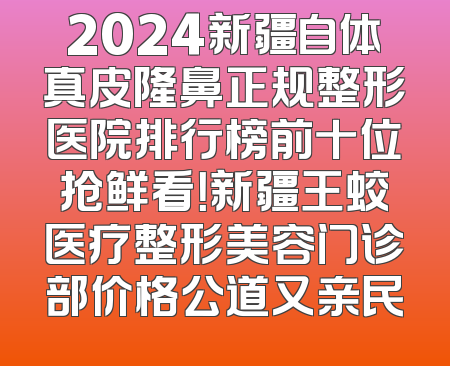 2024新疆自体真皮隆鼻正规整形医院排行榜前十位抢鲜看！新疆王蛟医疗整形美容门诊部价格公道又亲民