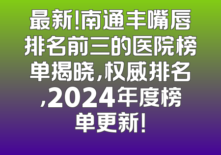 最新！南通丰嘴唇排名前三的医院榜单揭晓，权威排名，2024年度榜单更新！