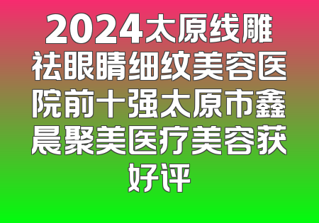 2024太原线雕祛眼睛细纹美容医院前十强太原市鑫晨聚美医疗美容获好评
