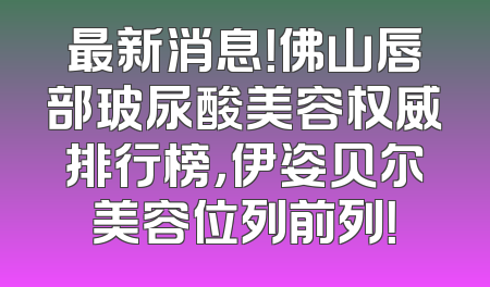 最新消息！佛山唇部玻尿酸美容权威排行榜，伊姿贝尔美容位列前列！