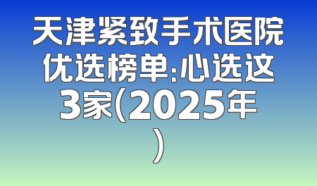 天津紧致手术医院优选榜单：心选这3家（2025年）