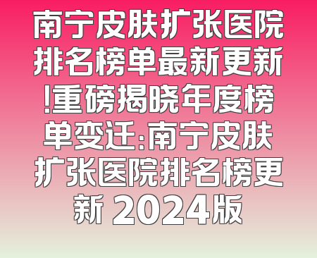 南宁皮肤扩张医院排名榜单最新更新！重磅揭晓年度榜单变迁：南宁皮肤扩张医院排名榜更新 2024版