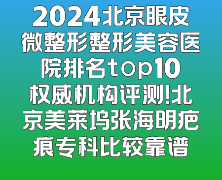 2024北京眼皮微整形整形美容医院排名top10权威机构评测！北京美莱坞张海明疤痕专科比较靠谱