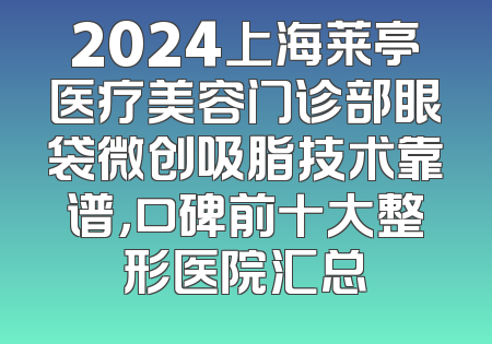 2024上海莱亭医疗美容门诊部眼袋微创吸脂技术靠谱，口碑前十大整形医院汇总