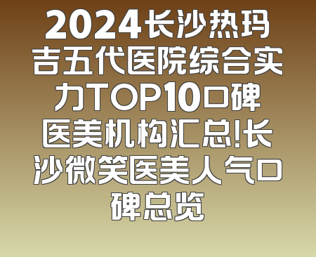 2024长沙热玛吉五代医院综合实力TOP10口碑医美机构汇总！长沙微笑医美人气口碑总览