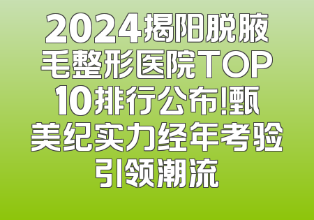 2024揭阳脱腋毛整形医院TOP10排行公布！甄美纪实力经年考验引领潮流