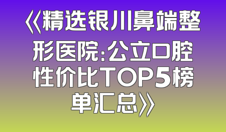 《精选银川鼻端整形医院：公立口腔性价比TOP5榜单汇总》