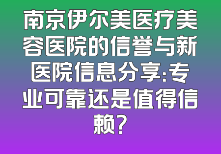 南京伊尔美医疗美容医院的信誉与新医院信息分享：专业可靠还是值得信赖？