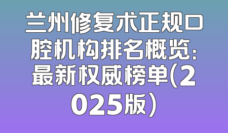 兰州修复术正规口腔机构排名概览：最新权威榜单（2025版）