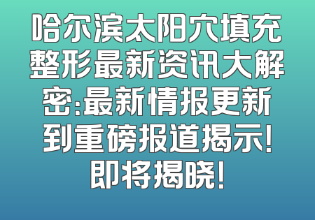 哈尔滨太阳穴填充整形最新资讯大解密：最新情报更新到重磅报道揭示！即将揭晓！