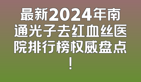 最新2024年南通光子去红血丝医院排行榜权威盘点！