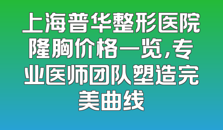 上海普华整形医院隆胸价格一览，专业医师团队塑造完美曲线