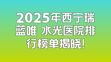 2025年西宁瑞蓝唯瑅水光医院排行榜单揭晓！