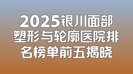 2025银川面部塑形与轮廓医院排名榜单前五揭晓