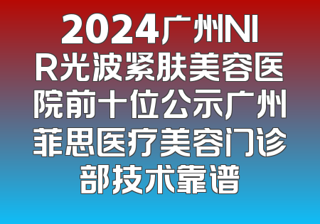 2024广州NIR光波紧肤美容医院前十位公示广州菲思医疗美容门诊部技术靠谱