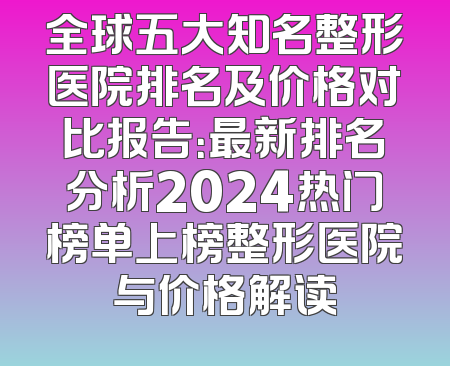 全球五大知名整形医院排名及价格对比报告：最新排名分析2024热门榜单上榜整形医院与价格解读