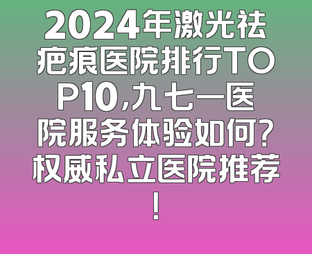 2024年激光祛疤痕医院排行TOP10，九七一医院服务体验如何？权威私立医院推荐！