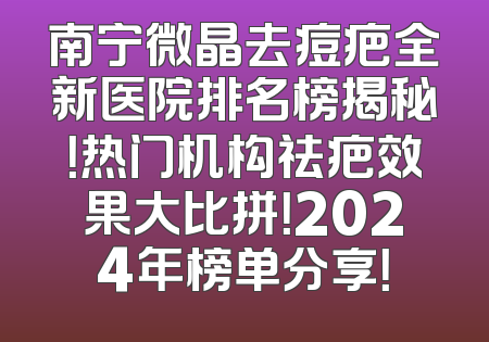 南宁微晶去痘疤全新医院排名榜揭秘！热门机构祛疤效果大比拼！2024年榜单分享！
